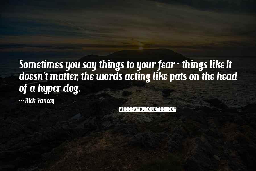 Rick Yancey Quotes: Sometimes you say things to your fear - things like It doesn't matter, the words acting like pats on the head of a hyper dog.