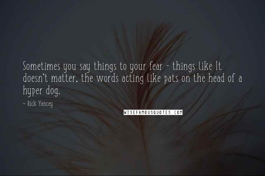 Rick Yancey Quotes: Sometimes you say things to your fear - things like It doesn't matter, the words acting like pats on the head of a hyper dog.