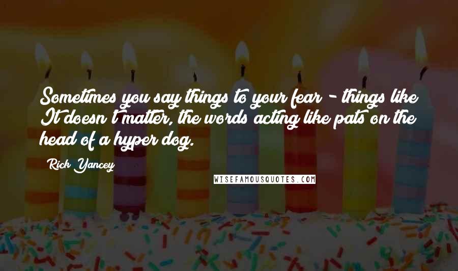 Rick Yancey Quotes: Sometimes you say things to your fear - things like It doesn't matter, the words acting like pats on the head of a hyper dog.