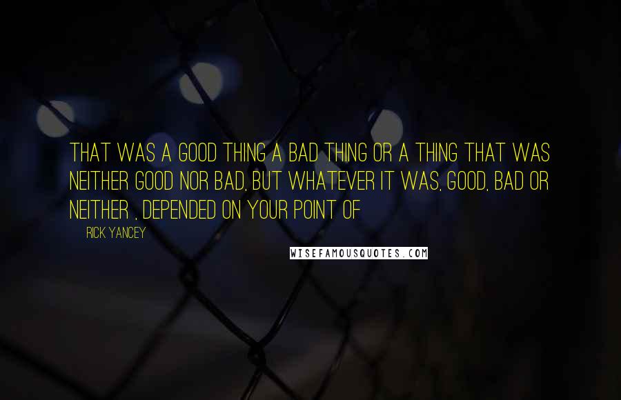 Rick Yancey Quotes: That was a good thing a bad thing or a thing that was neither good nor bad, but whatever it was, good, bad or neither , depended on your point of