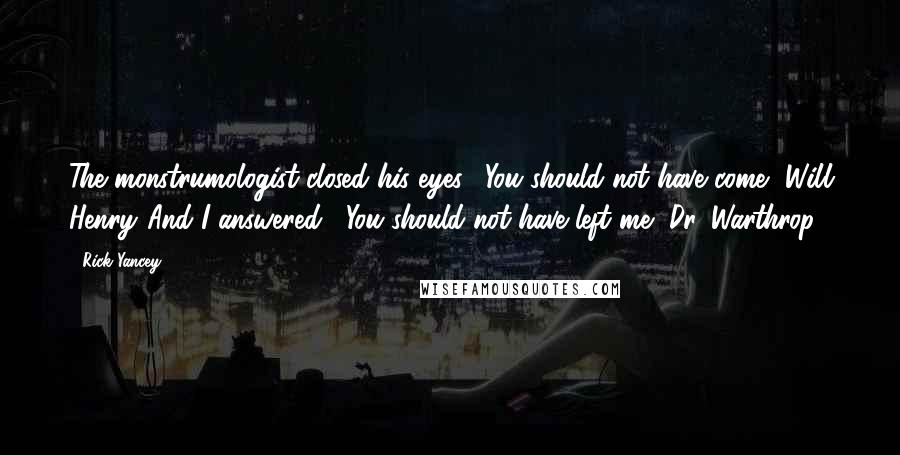 Rick Yancey Quotes: The monstrumologist closed his eyes. "You should not have come, Will Henry."And I answered, "You should not have left me, Dr. Warthrop.
