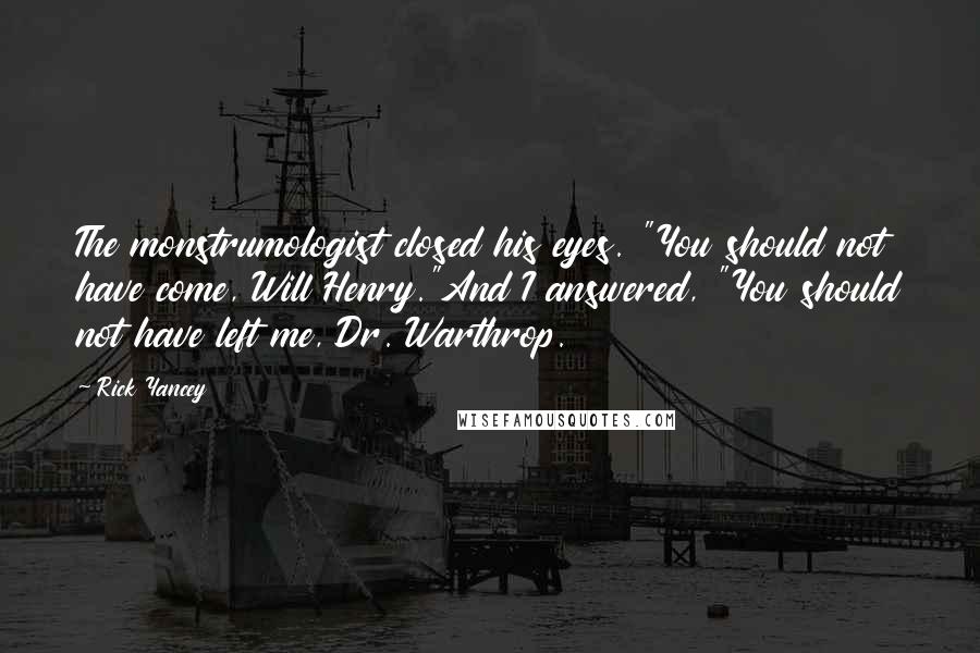 Rick Yancey Quotes: The monstrumologist closed his eyes. "You should not have come, Will Henry."And I answered, "You should not have left me, Dr. Warthrop.