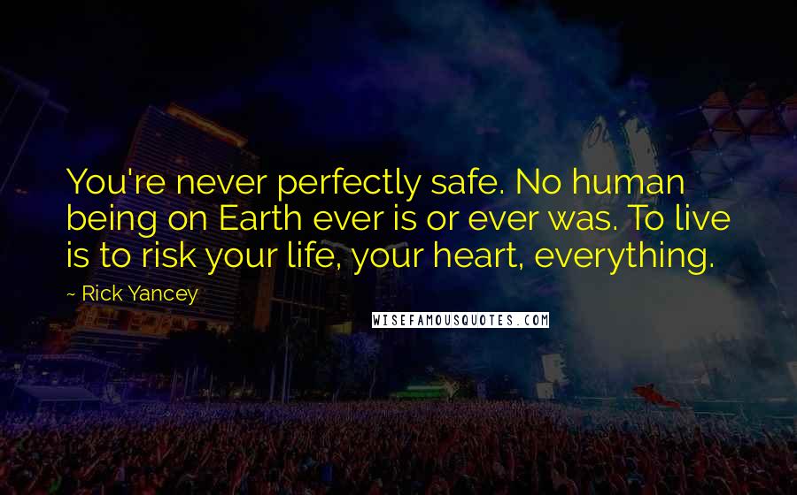 Rick Yancey Quotes: You're never perfectly safe. No human being on Earth ever is or ever was. To live is to risk your life, your heart, everything.