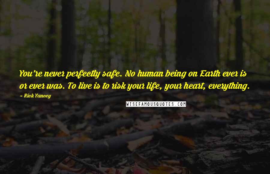 Rick Yancey Quotes: You're never perfectly safe. No human being on Earth ever is or ever was. To live is to risk your life, your heart, everything.