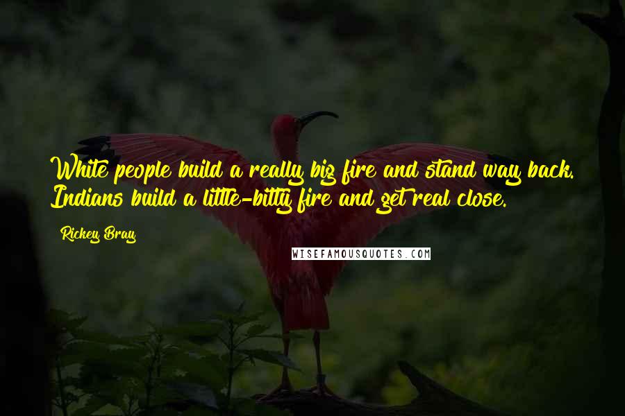 Rickey Bray Quotes: White people build a really big fire and stand way back. Indians build a little-bitty fire and get real close.