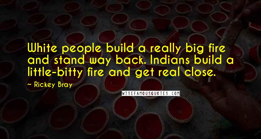 Rickey Bray Quotes: White people build a really big fire and stand way back. Indians build a little-bitty fire and get real close.