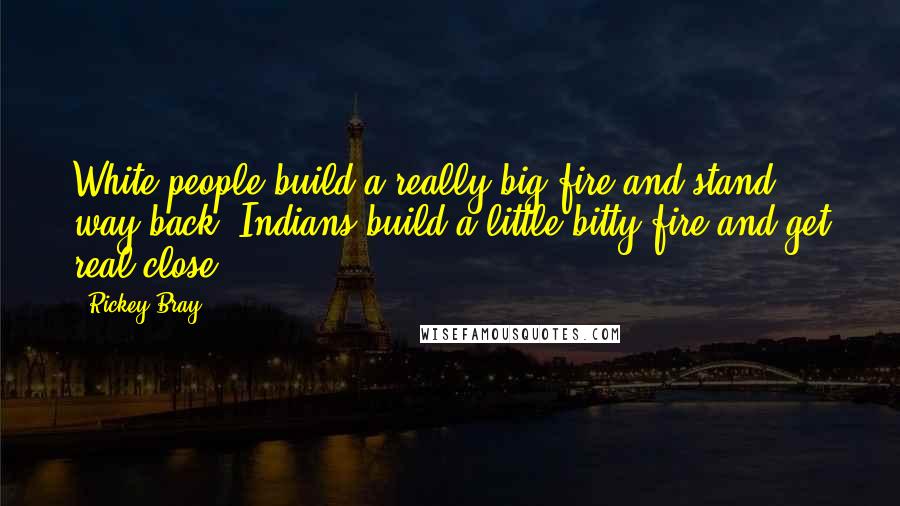 Rickey Bray Quotes: White people build a really big fire and stand way back. Indians build a little-bitty fire and get real close.