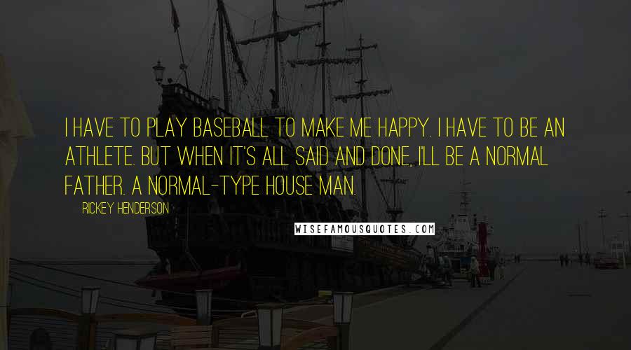 Rickey Henderson Quotes: I have to play baseball to make me happy. I have to be an athlete. But when it's all said and done, I'll be a normal father. A normal-type house man.