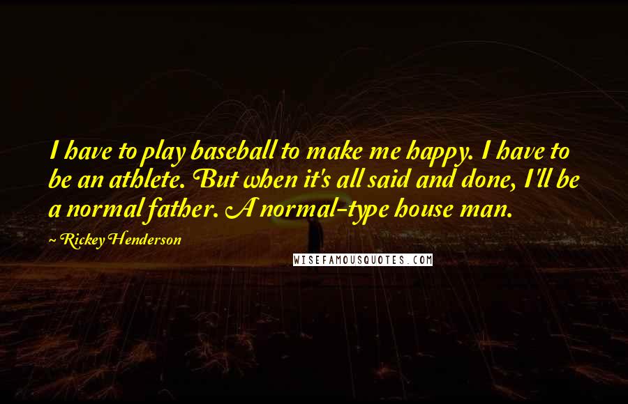 Rickey Henderson Quotes: I have to play baseball to make me happy. I have to be an athlete. But when it's all said and done, I'll be a normal father. A normal-type house man.