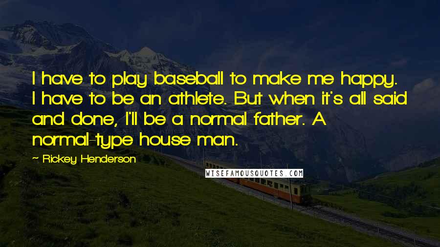 Rickey Henderson Quotes: I have to play baseball to make me happy. I have to be an athlete. But when it's all said and done, I'll be a normal father. A normal-type house man.