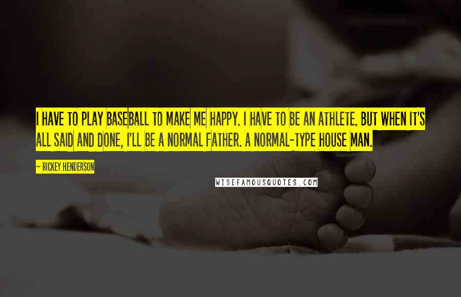 Rickey Henderson Quotes: I have to play baseball to make me happy. I have to be an athlete. But when it's all said and done, I'll be a normal father. A normal-type house man.