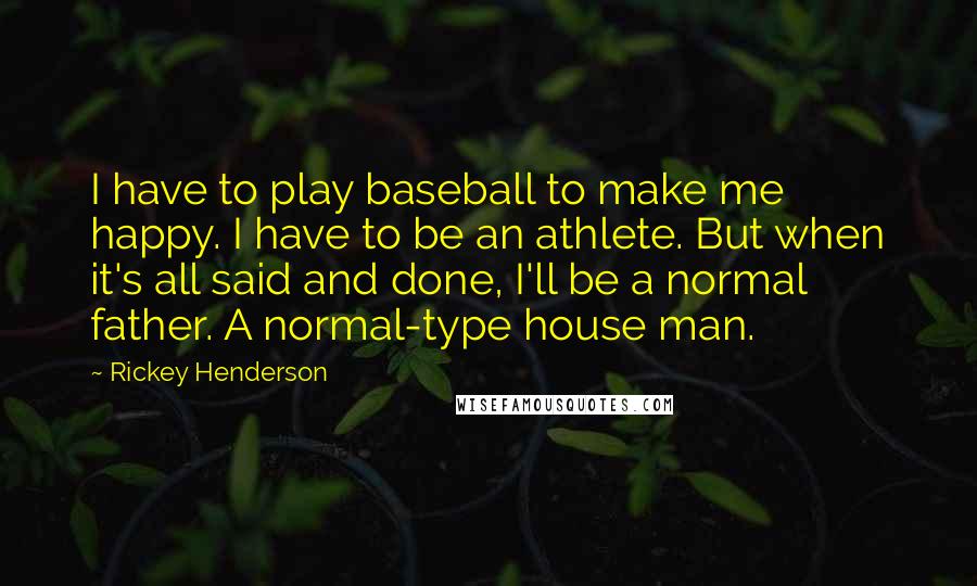 Rickey Henderson Quotes: I have to play baseball to make me happy. I have to be an athlete. But when it's all said and done, I'll be a normal father. A normal-type house man.