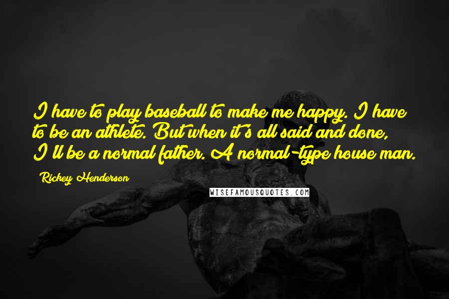 Rickey Henderson Quotes: I have to play baseball to make me happy. I have to be an athlete. But when it's all said and done, I'll be a normal father. A normal-type house man.