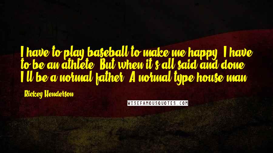 Rickey Henderson Quotes: I have to play baseball to make me happy. I have to be an athlete. But when it's all said and done, I'll be a normal father. A normal-type house man.