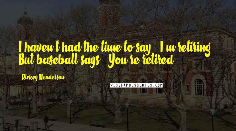 Rickey Henderson Quotes: I haven't had the time to say, 'I'm retiring.' But baseball says, 'You're retired.'