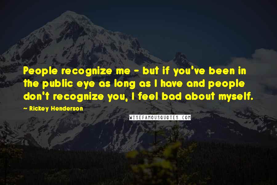 Rickey Henderson Quotes: People recognize me - but if you've been in the public eye as long as I have and people don't recognize you, I feel bad about myself.