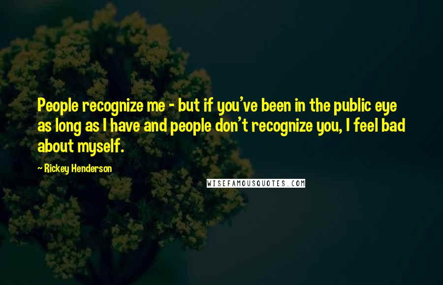 Rickey Henderson Quotes: People recognize me - but if you've been in the public eye as long as I have and people don't recognize you, I feel bad about myself.