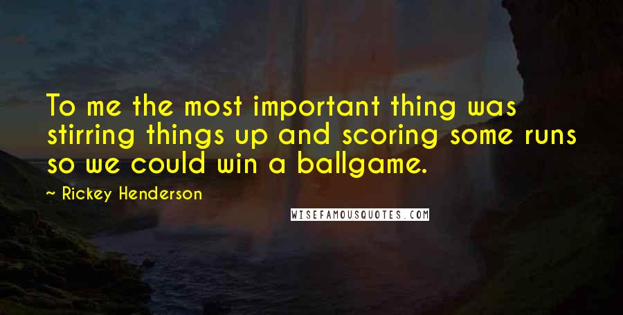 Rickey Henderson Quotes: To me the most important thing was stirring things up and scoring some runs so we could win a ballgame.