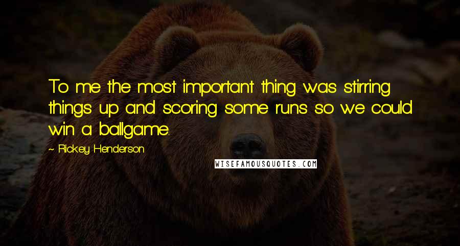 Rickey Henderson Quotes: To me the most important thing was stirring things up and scoring some runs so we could win a ballgame.