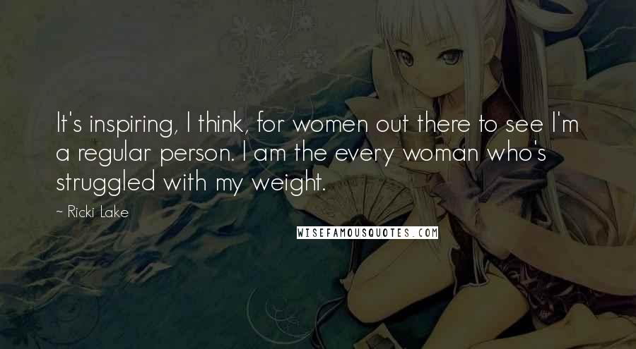 Ricki Lake Quotes: It's inspiring, I think, for women out there to see I'm a regular person. I am the every woman who's struggled with my weight.