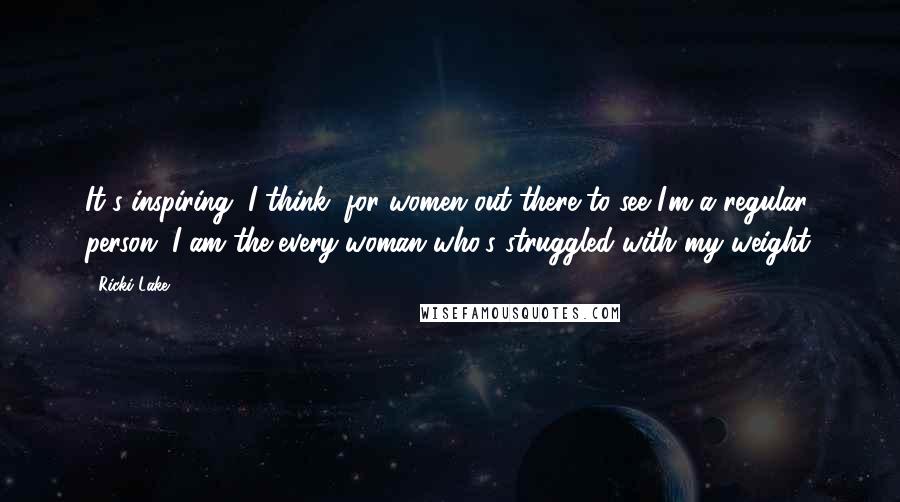 Ricki Lake Quotes: It's inspiring, I think, for women out there to see I'm a regular person. I am the every woman who's struggled with my weight.