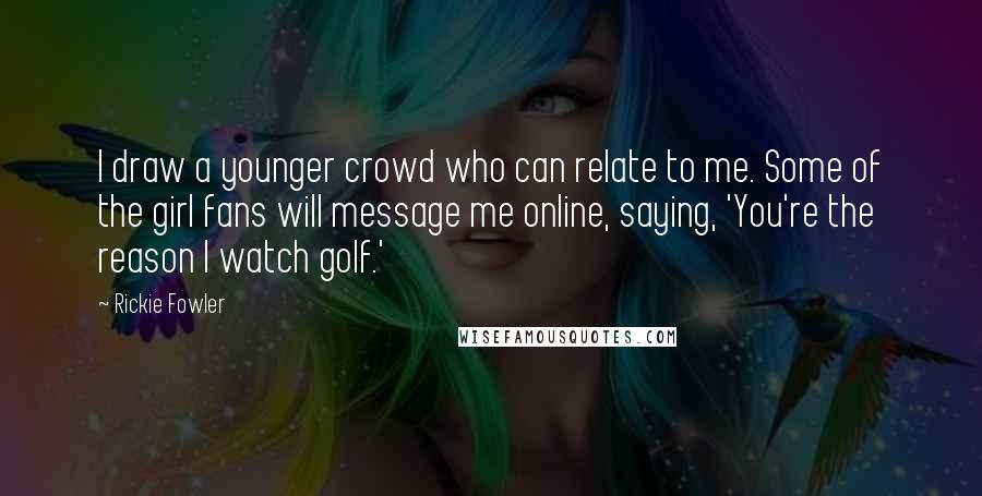 Rickie Fowler Quotes: I draw a younger crowd who can relate to me. Some of the girl fans will message me online, saying, 'You're the reason I watch golf.'