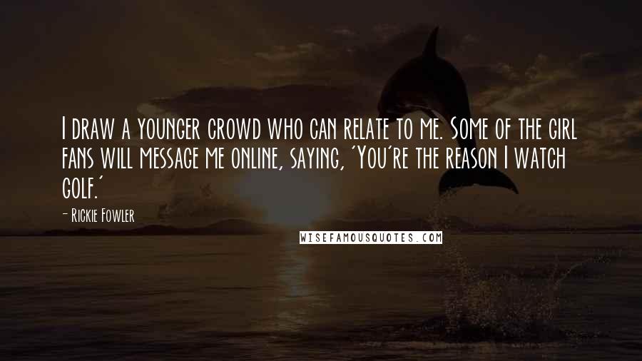 Rickie Fowler Quotes: I draw a younger crowd who can relate to me. Some of the girl fans will message me online, saying, 'You're the reason I watch golf.'