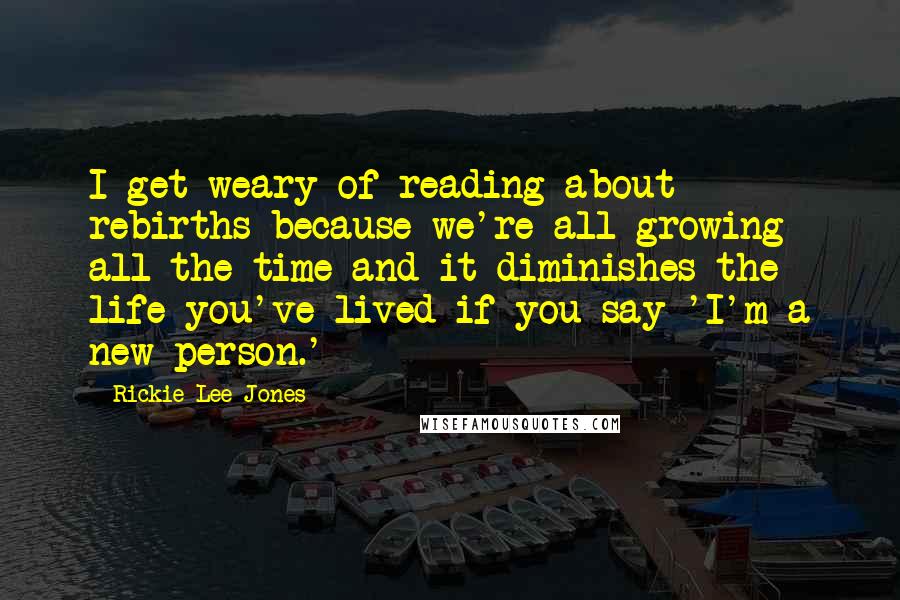 Rickie Lee Jones Quotes: I get weary of reading about rebirths because we're all growing all the time and it diminishes the life you've lived if you say 'I'm a new person.'