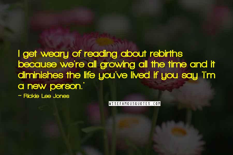 Rickie Lee Jones Quotes: I get weary of reading about rebirths because we're all growing all the time and it diminishes the life you've lived if you say 'I'm a new person.'