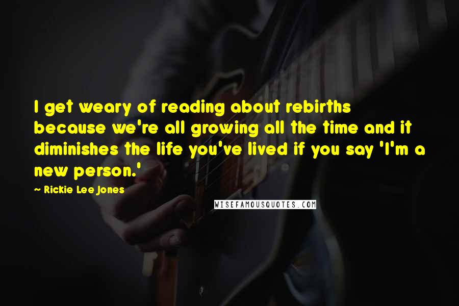 Rickie Lee Jones Quotes: I get weary of reading about rebirths because we're all growing all the time and it diminishes the life you've lived if you say 'I'm a new person.'