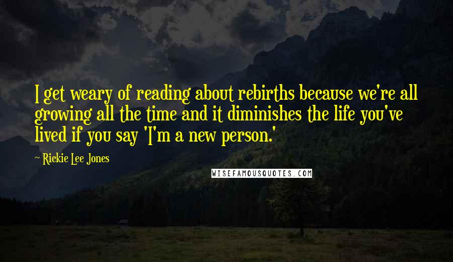 Rickie Lee Jones Quotes: I get weary of reading about rebirths because we're all growing all the time and it diminishes the life you've lived if you say 'I'm a new person.'