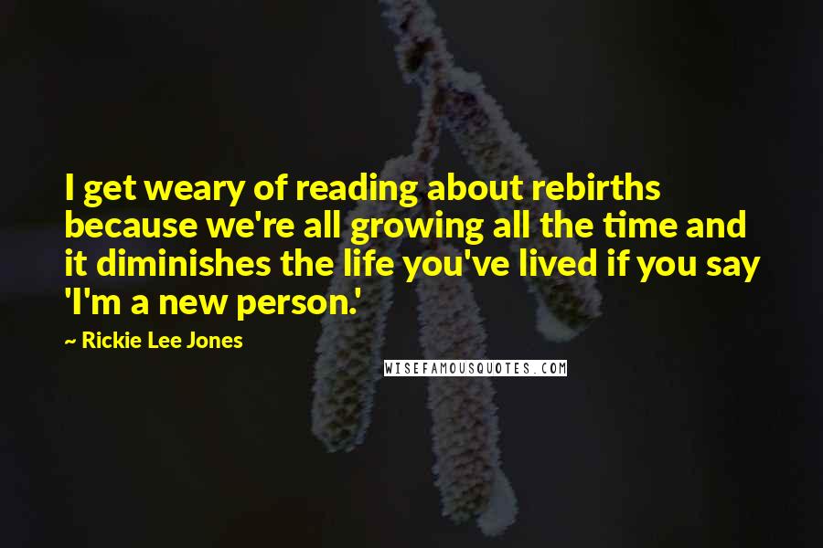 Rickie Lee Jones Quotes: I get weary of reading about rebirths because we're all growing all the time and it diminishes the life you've lived if you say 'I'm a new person.'