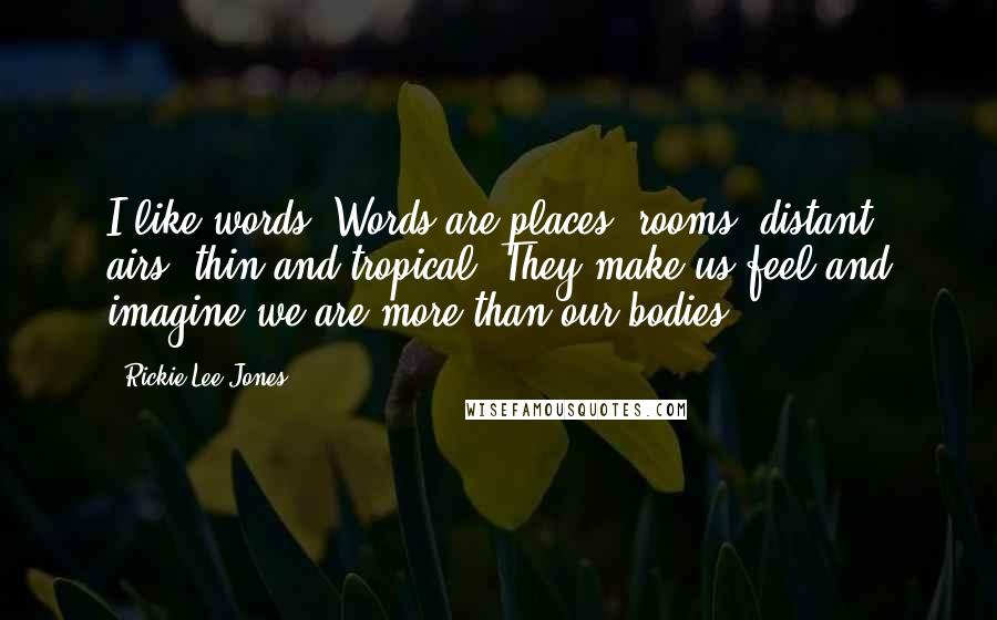 Rickie Lee Jones Quotes: I like words. Words are places, rooms, distant airs, thin and tropical. They make us feel and imagine we are more than our bodies.