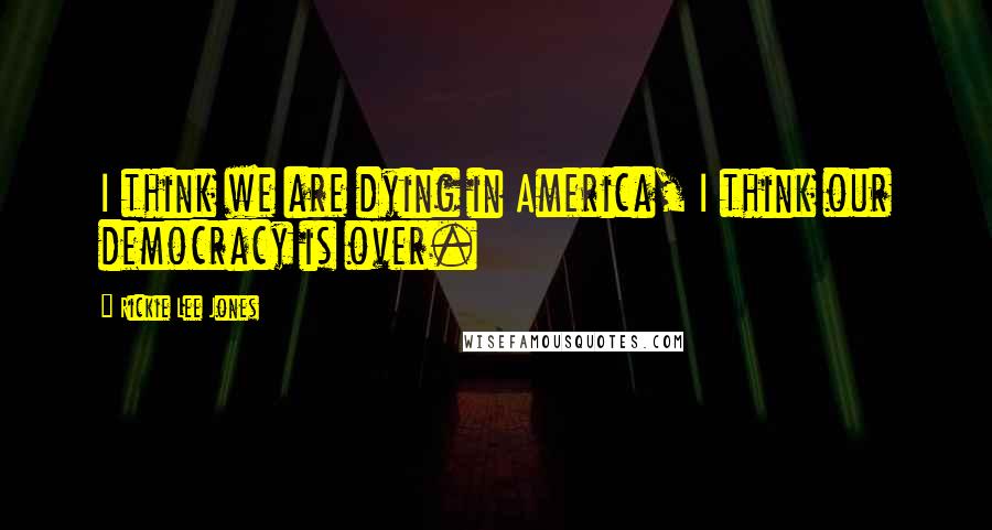 Rickie Lee Jones Quotes: I think we are dying in America, I think our democracy is over.
