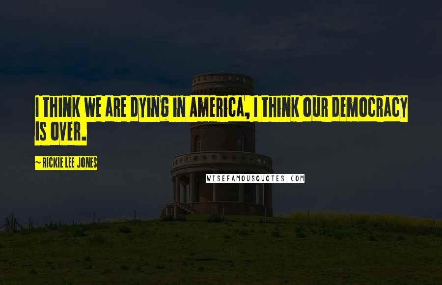 Rickie Lee Jones Quotes: I think we are dying in America, I think our democracy is over.