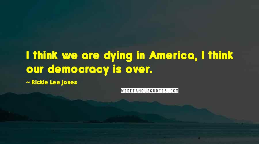 Rickie Lee Jones Quotes: I think we are dying in America, I think our democracy is over.