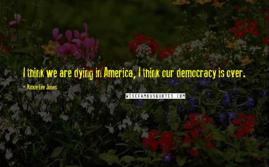 Rickie Lee Jones Quotes: I think we are dying in America, I think our democracy is over.