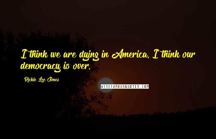 Rickie Lee Jones Quotes: I think we are dying in America, I think our democracy is over.