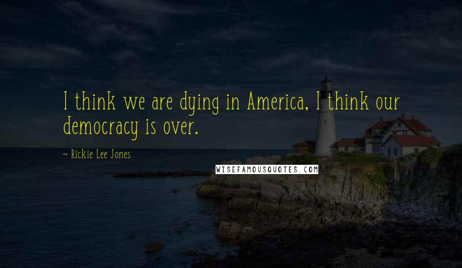 Rickie Lee Jones Quotes: I think we are dying in America, I think our democracy is over.