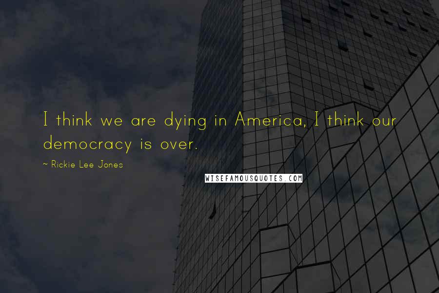 Rickie Lee Jones Quotes: I think we are dying in America, I think our democracy is over.