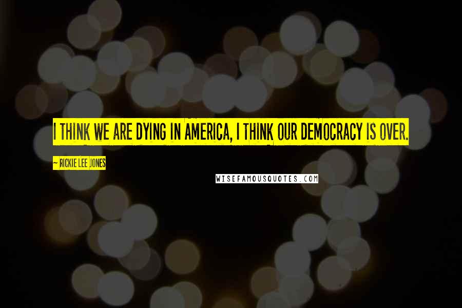 Rickie Lee Jones Quotes: I think we are dying in America, I think our democracy is over.