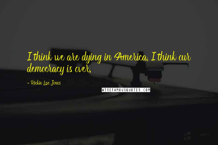 Rickie Lee Jones Quotes: I think we are dying in America, I think our democracy is over.