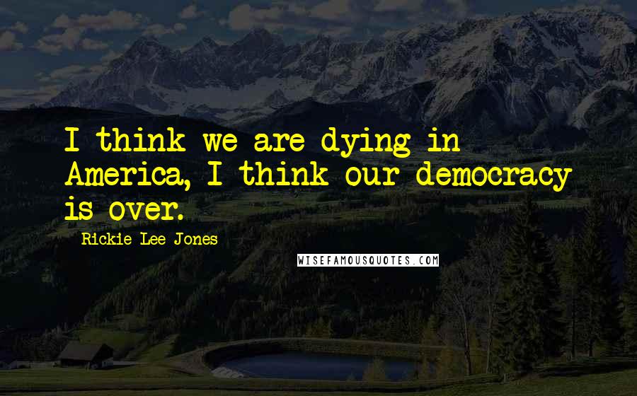 Rickie Lee Jones Quotes: I think we are dying in America, I think our democracy is over.