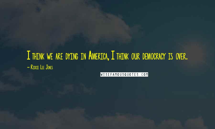 Rickie Lee Jones Quotes: I think we are dying in America, I think our democracy is over.