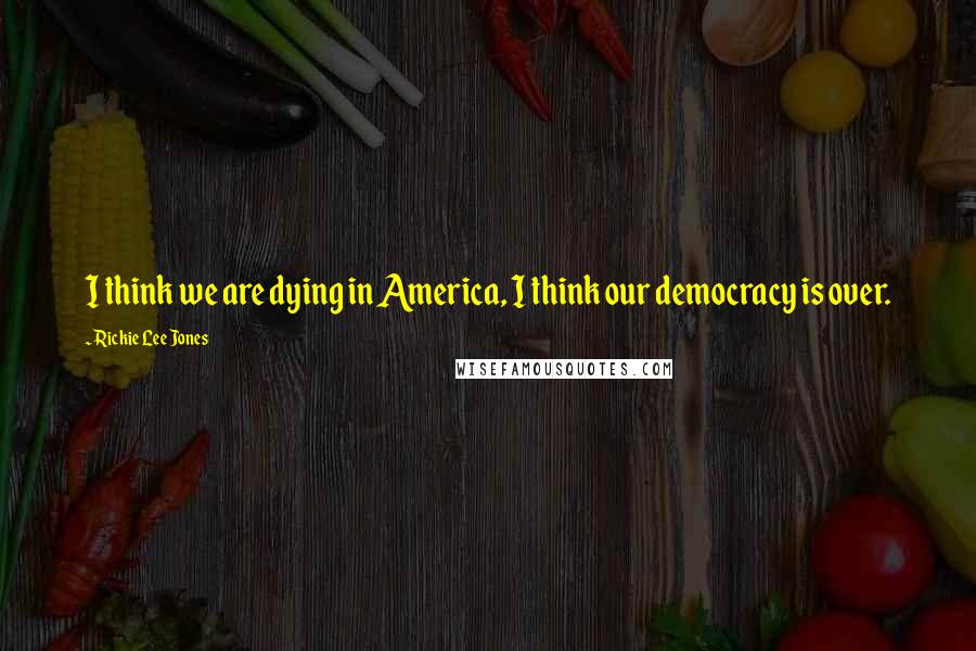 Rickie Lee Jones Quotes: I think we are dying in America, I think our democracy is over.