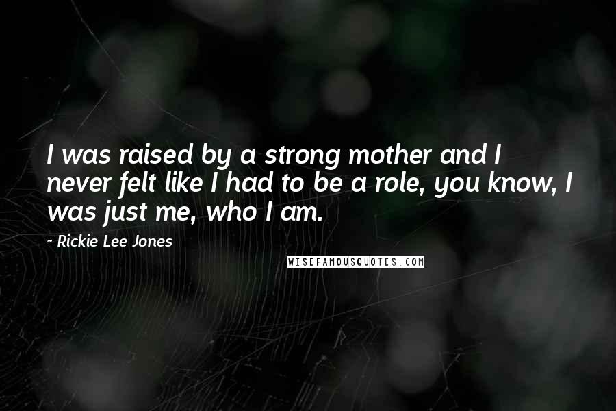 Rickie Lee Jones Quotes: I was raised by a strong mother and I never felt like I had to be a role, you know, I was just me, who I am.