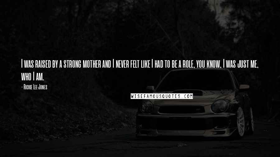 Rickie Lee Jones Quotes: I was raised by a strong mother and I never felt like I had to be a role, you know, I was just me, who I am.