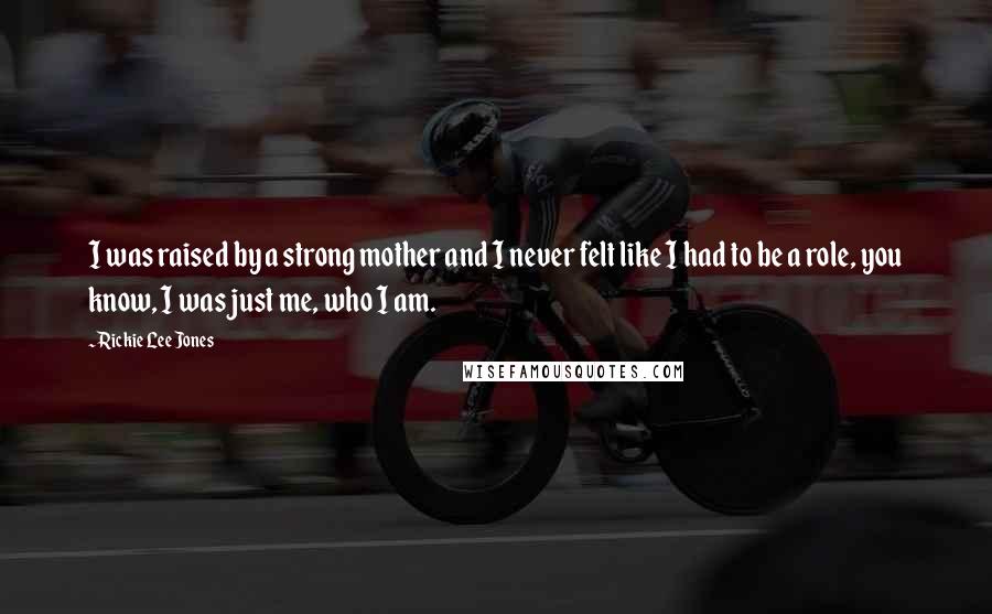 Rickie Lee Jones Quotes: I was raised by a strong mother and I never felt like I had to be a role, you know, I was just me, who I am.