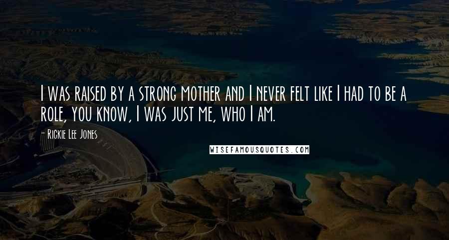 Rickie Lee Jones Quotes: I was raised by a strong mother and I never felt like I had to be a role, you know, I was just me, who I am.