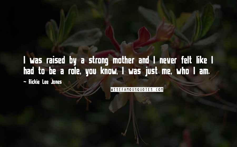 Rickie Lee Jones Quotes: I was raised by a strong mother and I never felt like I had to be a role, you know, I was just me, who I am.